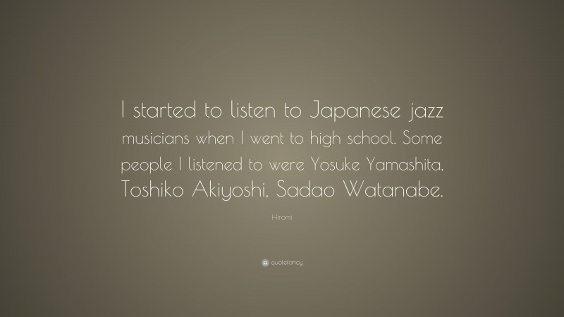 Hiromi Quote: “I started to listen to Japanese jazz musicians when I went to high school. Some people I listened to were Yosuke Yamashita, Toshiko Akiyoshi, Sadao Watanabe.”