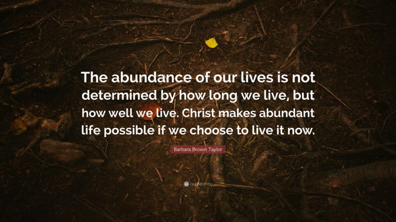 Barbara Brown Taylor Quote: “The abundance of our lives is not determined by how long we live, but how well we live. Christ makes abundant life possible if we choose to live it now.”