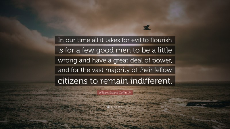 William Sloane Coffin, Jr. Quote: “In our time all it takes for evil to flourish is for a few good men to be a little wrong and have a great deal of power, and for the vast majority of their fellow citizens to remain indifferent.”