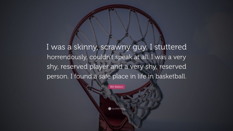 Bill Walton Quote: “I was a skinny, scrawny guy. I stuttered horrendously, couldn’t speak at all. I was a very shy, reserved player and a very shy, reserved person. I found a safe place in life in basketball.”