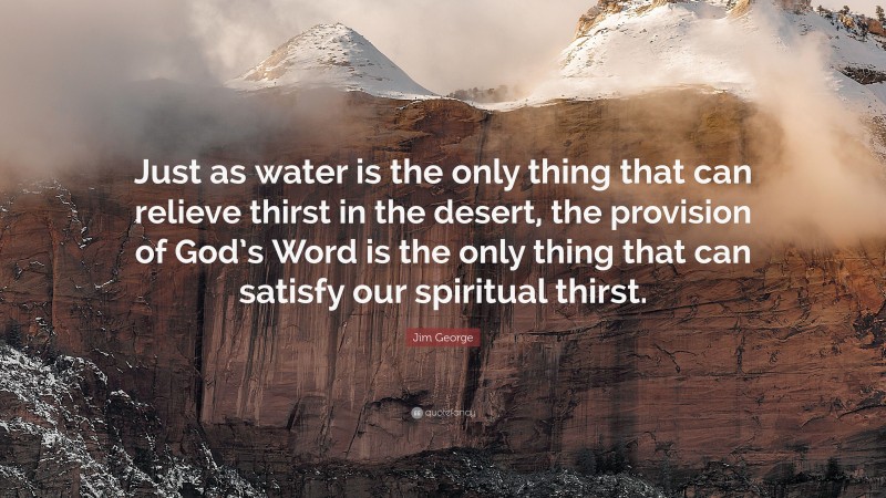 Jim George Quote: “Just as water is the only thing that can relieve thirst in the desert, the provision of God’s Word is the only thing that can satisfy our spiritual thirst.”