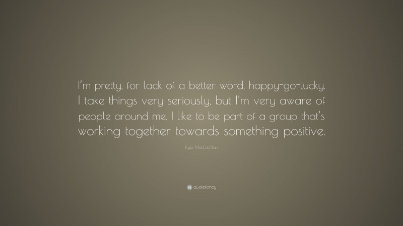 Kyle MacLachlan Quote: “I’m pretty, for lack of a better word, happy-go-lucky. I take things very seriously, but I’m very aware of people around me. I like to be part of a group that’s working together towards something positive.”
