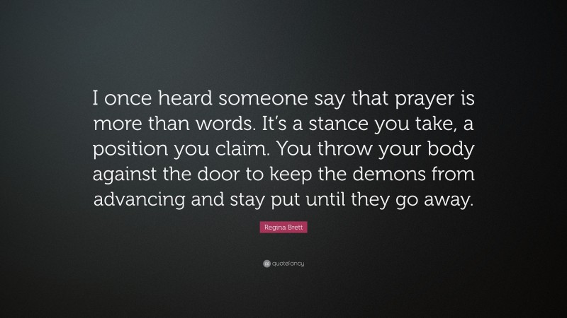 Regina Brett Quote: “I once heard someone say that prayer is more than words. It’s a stance you take, a position you claim. You throw your body against the door to keep the demons from advancing and stay put until they go away.”