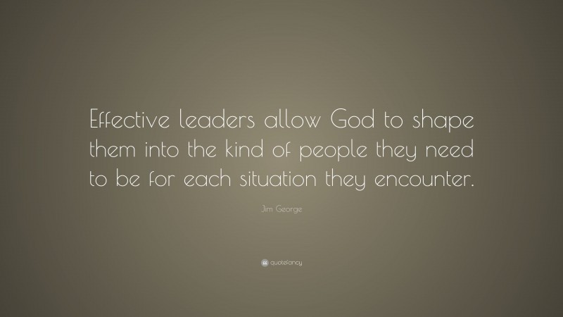 Jim George Quote: “Effective leaders allow God to shape them into the kind of people they need to be for each situation they encounter.”