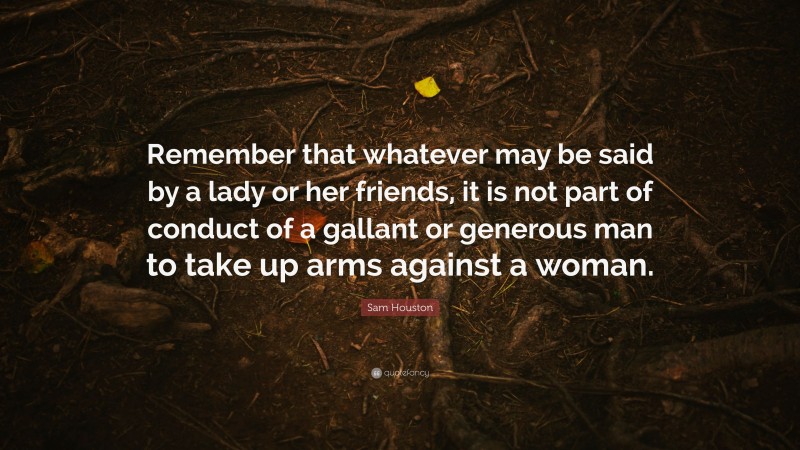 Sam Houston Quote: “Remember that whatever may be said by a lady or her friends, it is not part of conduct of a gallant or generous man to take up arms against a woman.”