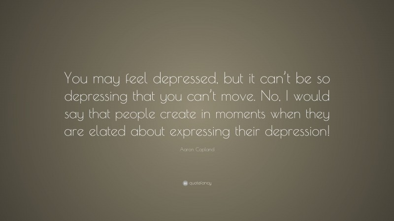Aaron Copland Quote: “You may feel depressed, but it can’t be so depressing that you can’t move. No, I would say that people create in moments when they are elated about expressing their depression!”