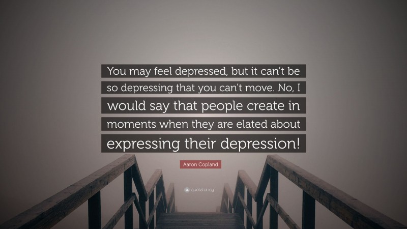 Aaron Copland Quote: “You may feel depressed, but it can’t be so depressing that you can’t move. No, I would say that people create in moments when they are elated about expressing their depression!”