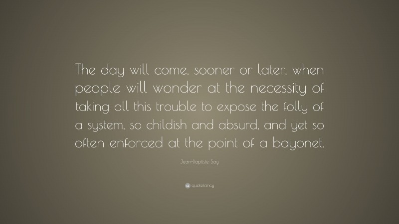 Jean-Baptiste Say Quote: “The day will come, sooner or later, when people will wonder at the necessity of taking all this trouble to expose the folly of a system, so childish and absurd, and yet so often enforced at the point of a bayonet.”