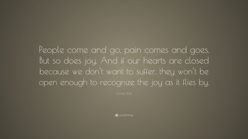 Geneen Roth Quote: “People come and go, pain comes and goes. But so does joy. And if our hearts are closed because we don’t want to suffer, they won’t be open enough to recognize the joy as it flies by.”
