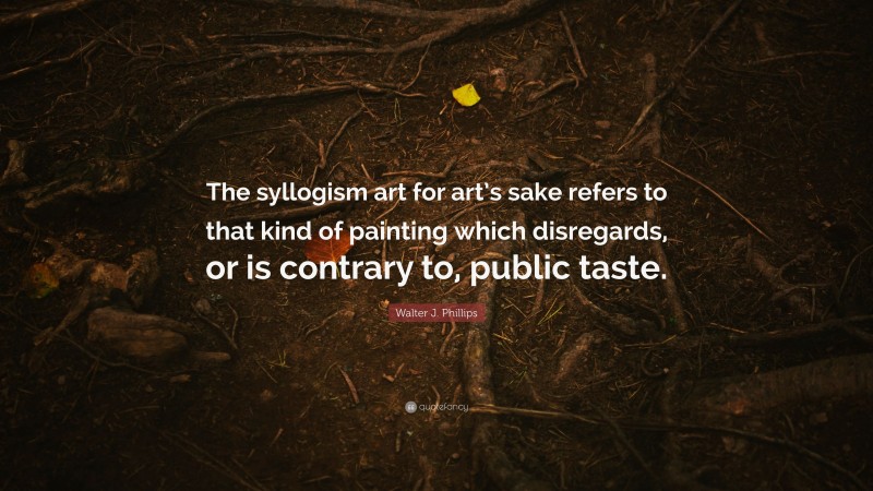 Walter J. Phillips Quote: “The syllogism art for art’s sake refers to that kind of painting which disregards, or is contrary to, public taste.”