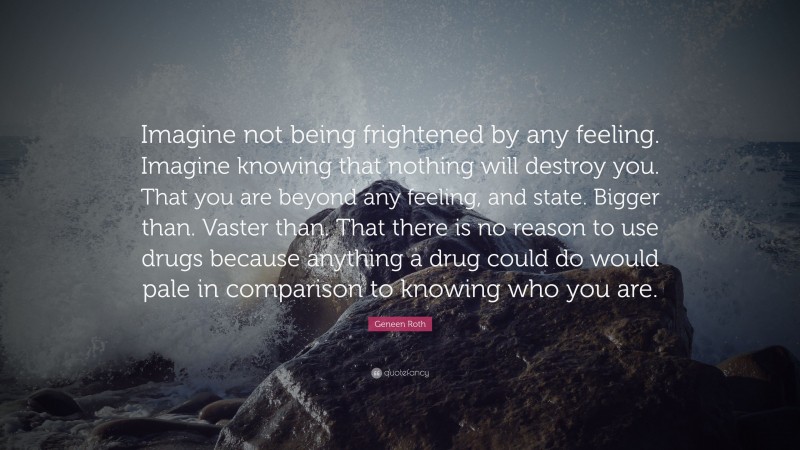 Geneen Roth Quote: “Imagine not being frightened by any feeling. Imagine knowing that nothing will destroy you. That you are beyond any feeling, and state. Bigger than. Vaster than. That there is no reason to use drugs because anything a drug could do would pale in comparison to knowing who you are.”