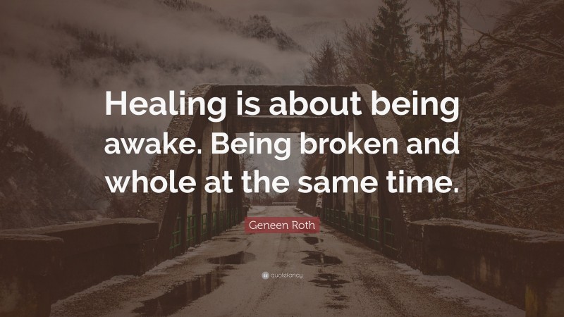 Geneen Roth Quote: “Healing is about being awake. Being broken and whole at the same time.”