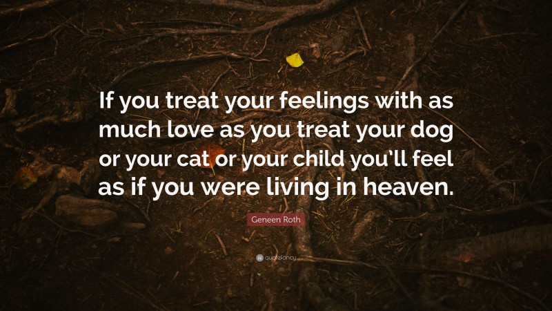 Geneen Roth Quote: “If you treat your feelings with as much love as you treat your dog or your cat or your child you’ll feel as if you were living in heaven.”