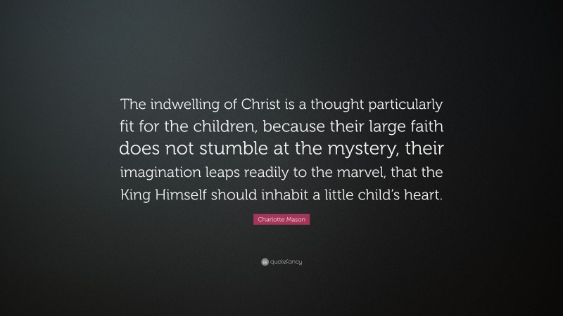 Charlotte Mason Quote: “The indwelling of Christ is a thought particularly fit for the children, because their large faith does not stumble at the mystery, their imagination leaps readily to the marvel, that the King Himself should inhabit a little child’s heart.”