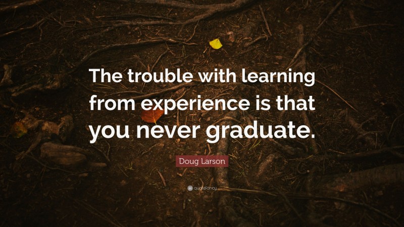 Doug Larson Quote: “The trouble with learning from experience is that you never graduate.”