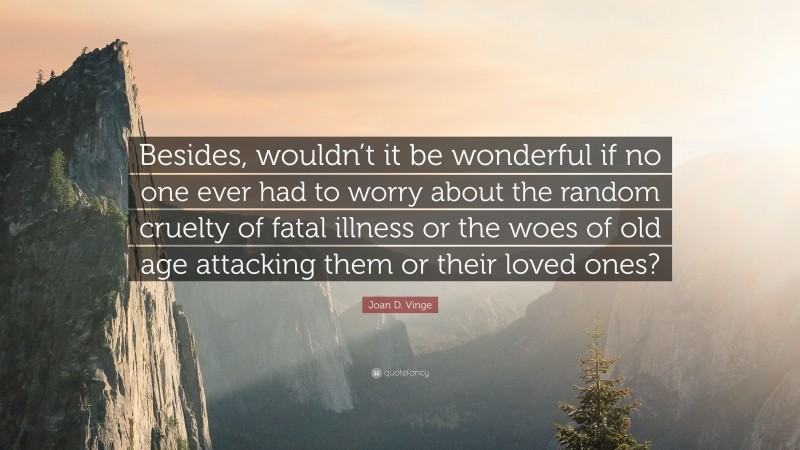 Joan D. Vinge Quote: “Besides, wouldn’t it be wonderful if no one ever had to worry about the random cruelty of fatal illness or the woes of old age attacking them or their loved ones?”