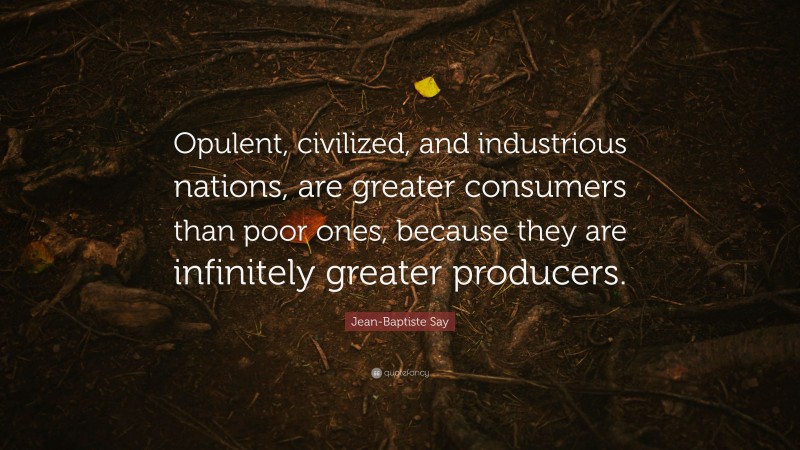Jean-Baptiste Say Quote: “Opulent, civilized, and industrious nations, are greater consumers than poor ones, because they are infinitely greater producers.”