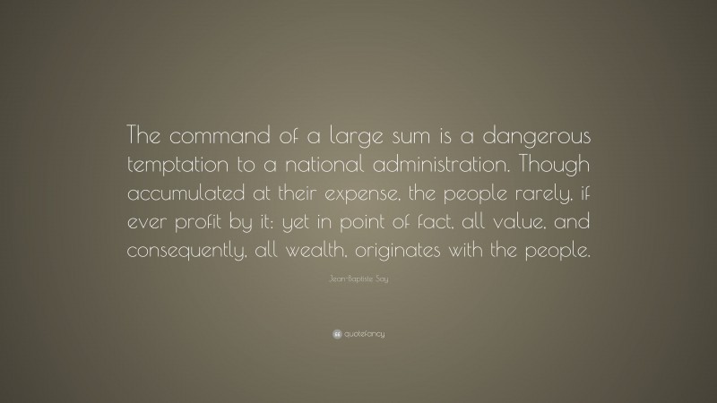 Jean-Baptiste Say Quote: “The command of a large sum is a dangerous temptation to a national administration. Though accumulated at their expense, the people rarely, if ever profit by it: yet in point of fact, all value, and consequently, all wealth, originates with the people.”