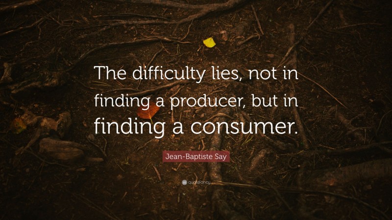 Jean-Baptiste Say Quote: “The difficulty lies, not in finding a producer, but in finding a consumer.”