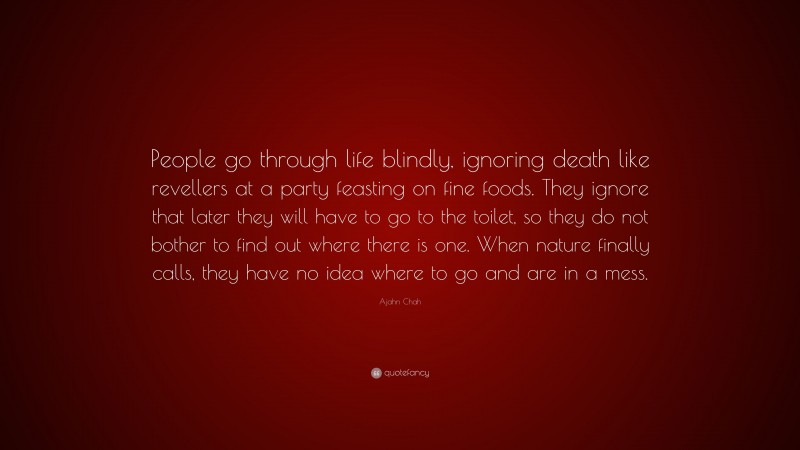Ajahn Chah Quote: “People go through life blindly, ignoring death like revellers at a party feasting on fine foods. They ignore that later they will have to go to the toilet, so they do not bother to find out where there is one. When nature finally calls, they have no idea where to go and are in a mess.”