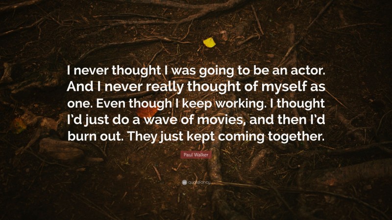 Paul Walker Quote: “I never thought I was going to be an actor. And I never really thought of myself as one. Even though I keep working. I thought I’d just do a wave of movies, and then I’d burn out. They just kept coming together.”