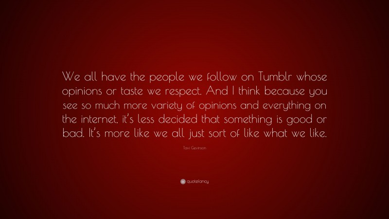 Tavi Gevinson Quote: “We all have the people we follow on Tumblr whose opinions or taste we respect. And I think because you see so much more variety of opinions and everything on the internet, it’s less decided that something is good or bad. It’s more like we all just sort of like what we like.”