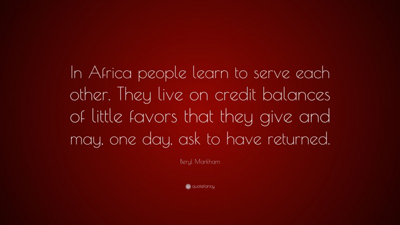 Beryl Markham Quote: “In Africa people learn to serve each other. They live on credit balances of little favors that they give and may, one day, ask to have returned.”