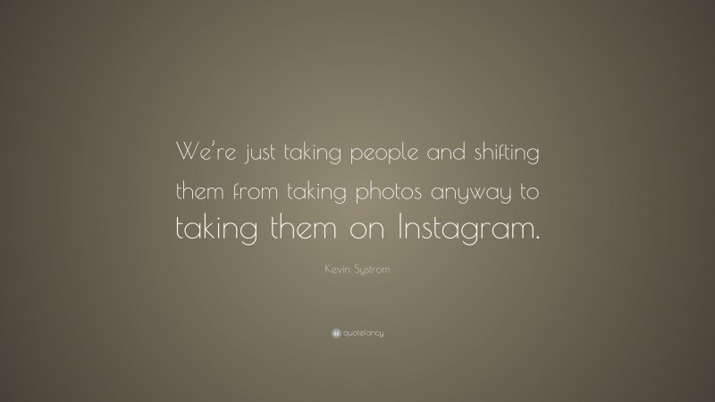 Kevin Systrom Quote: “We’re just taking people and shifting them from taking photos anyway to taking them on Instagram.”