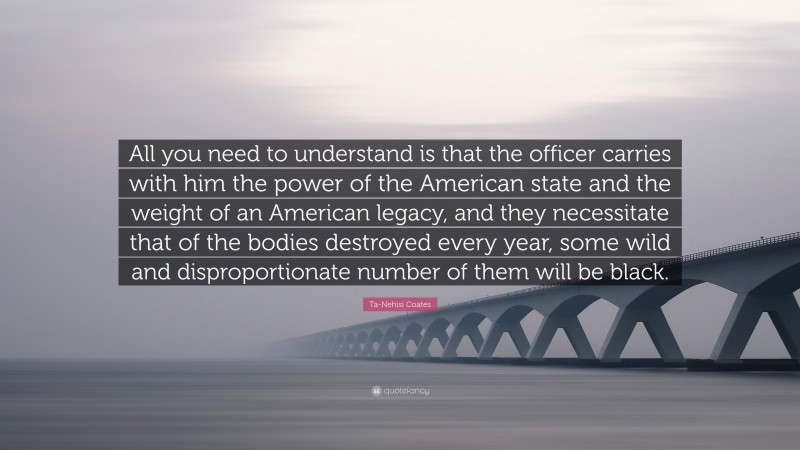 Ta-Nehisi Coates Quote: “All you need to understand is that the officer carries with him the power of the American state and the weight of an American legacy, and they necessitate that of the bodies destroyed every year, some wild and disproportionate number of them will be black.”