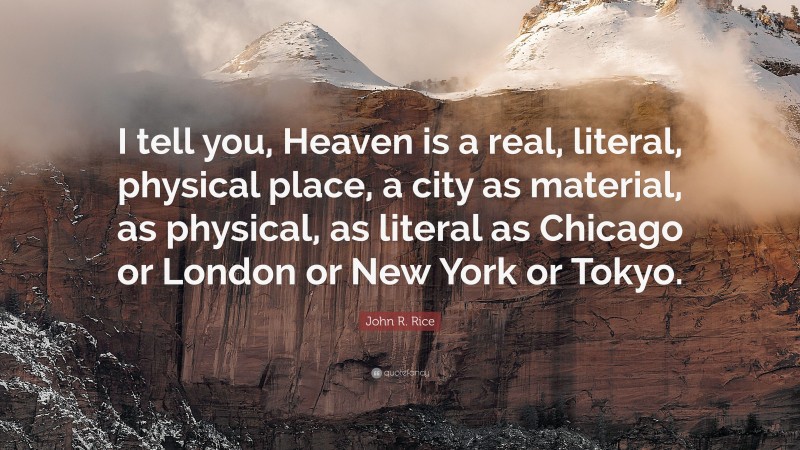 John R. Rice Quote: “I tell you, Heaven is a real, literal, physical place, a city as material, as physical, as literal as Chicago or London or New York or Tokyo.”