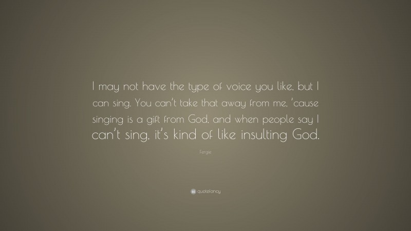Fergie Quote: “I may not have the type of voice you like, but I can sing. You can’t take that away from me, ’cause singing is a gift from God, and when people say I can’t sing, it’s kind of like insulting God.”