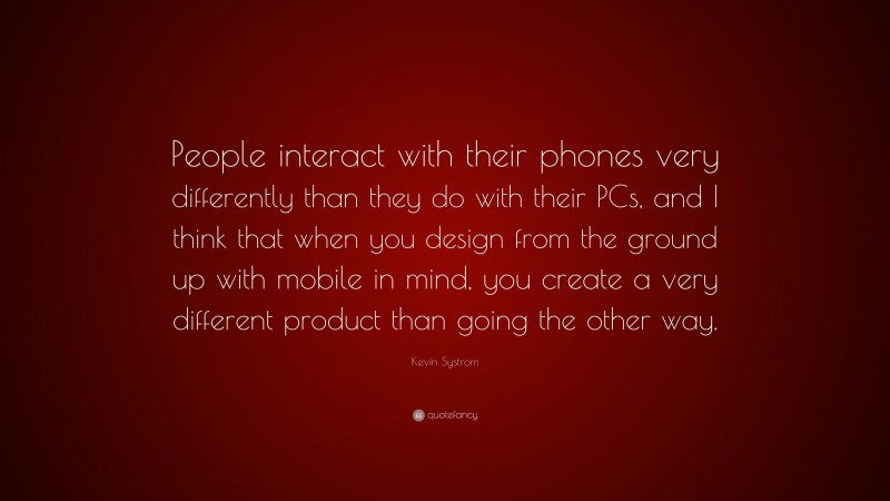 Kevin Systrom Quote: “People interact with their phones very differently than they do with their PCs, and I think that when you design from the ground up with mobile in mind, you create a very different product than going the other way.”