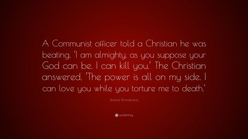 Richard Wurmbrand Quote: “A Communist officer told a Christian he was beating, ‘I am almighty, as you suppose your God can be. I can kill you.’ The Christian answered, ‘The power is all on my side. I can love you while you torture me to death.’”