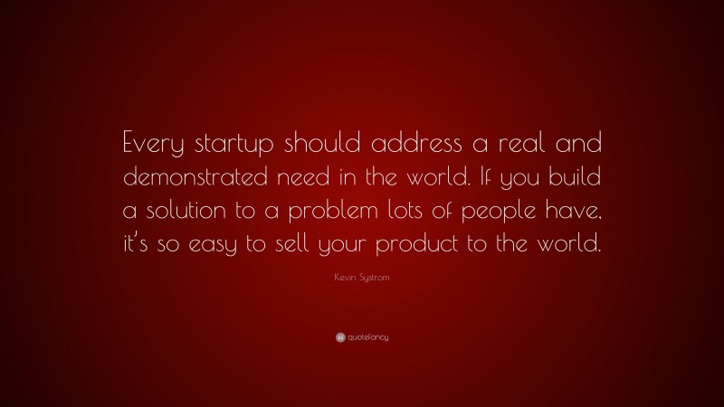 Kevin Systrom Quote: “Every startup should address a real and demonstrated need in the world. If you build a solution to a problem lots of people have, it’s so easy to sell your product to the world.”