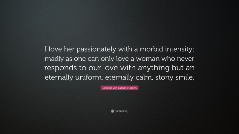 Leopold von Sacher-Masoch Quote: “I love her passionately with a morbid intensity; madly as one can only love a woman who never responds to our love with anything but an eternally uniform, eternally calm, stony smile.”