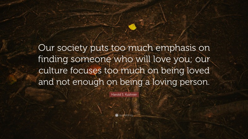 Harold S. Kushner Quote: “Our society puts too much emphasis on finding someone who will love you; our culture focuses too much on being loved and not enough on being a loving person.”