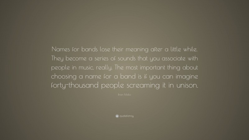 Brian Molko Quote: “Names for bands lose their meaning after a little while. They become a series of sounds that you associate with people in music, really. The most important thing about choosing a name for a band is if you can imagine forty-thousand people screaming it in unison.”