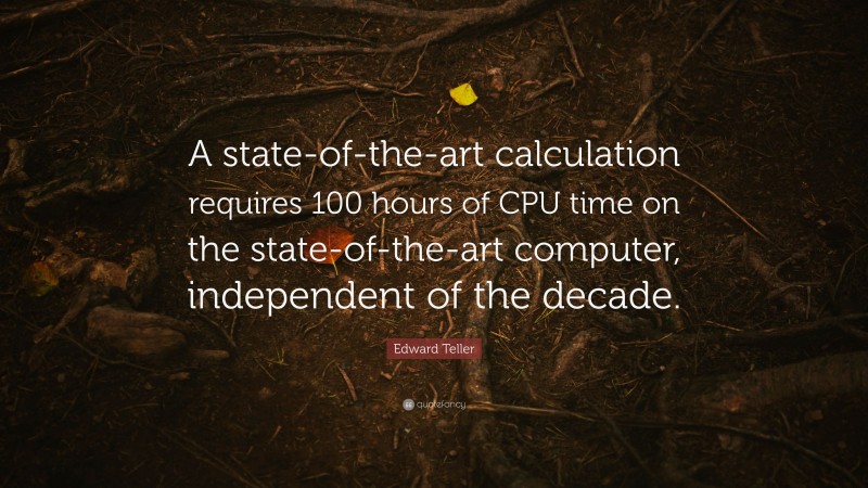 Edward Teller Quote: “A state-of-the-art calculation requires 100 hours of CPU time on the state-of-the-art computer, independent of the decade.”