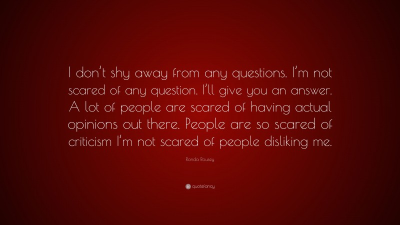 Ronda Rousey Quote: “I don’t shy away from any questions. I’m not scared of any question. I’ll give you an answer. A lot of people are scared of having actual opinions out there. People are so scared of criticism I’m not scared of people disliking me.”