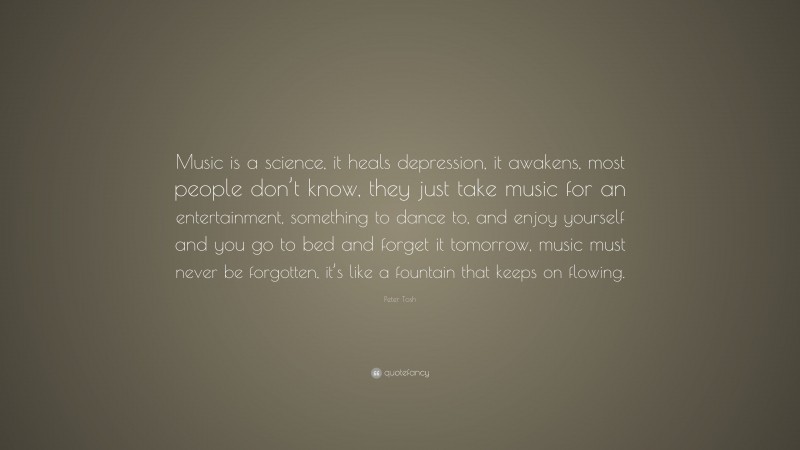 Peter Tosh Quote: “Music is a science, it heals depression, it awakens, most people don’t know, they just take music for an entertainment, something to dance to, and enjoy yourself and you go to bed and forget it tomorrow, music must never be forgotten, it’s like a fountain that keeps on flowing.”