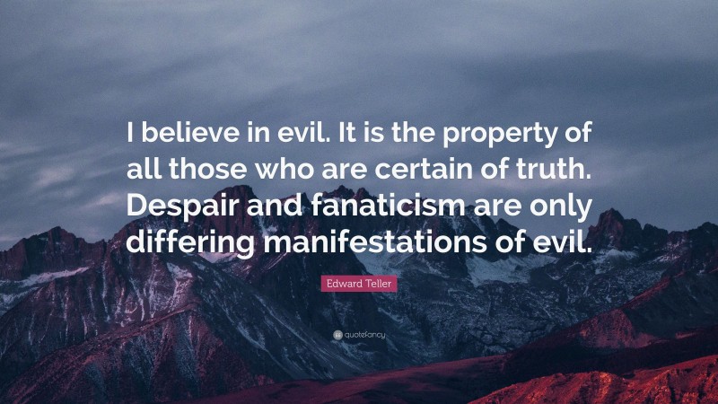Edward Teller Quote: “I believe in evil. It is the property of all those who are certain of truth. Despair and fanaticism are only differing manifestations of evil.”