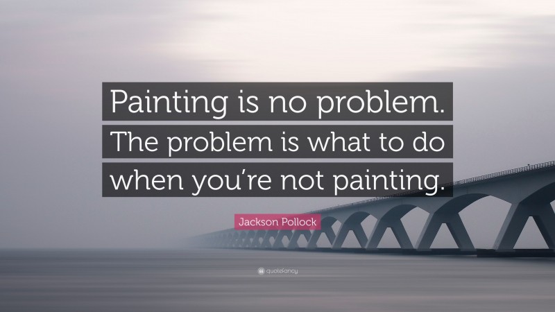 Jackson Pollock Quote: “Painting is no problem. The problem is what to do when you’re not painting.”
