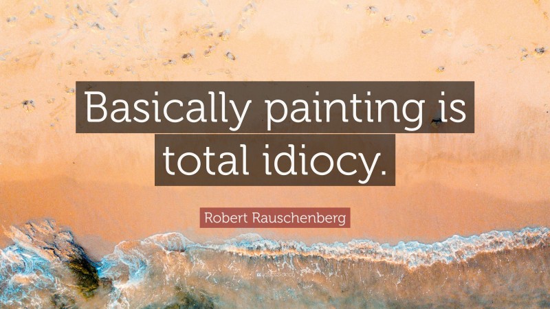 Robert Rauschenberg Quote: “Basically painting is total idiocy.”