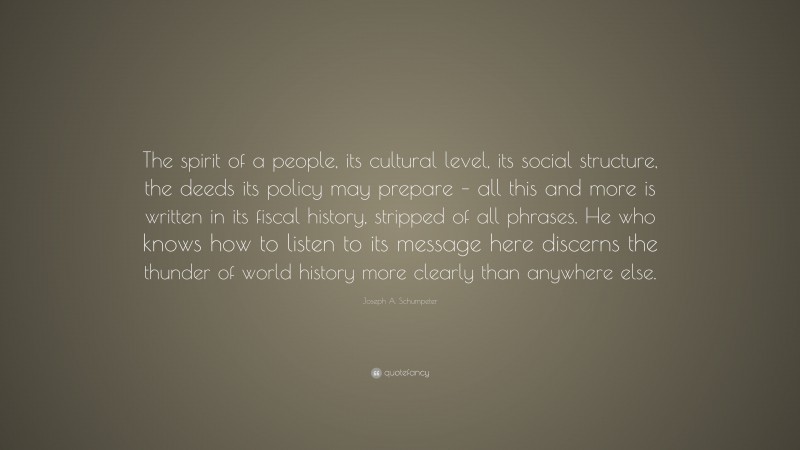 Joseph A. Schumpeter Quote: “The spirit of a people, its cultural level, its social structure, the deeds its policy may prepare – all this and more is written in its fiscal history, stripped of all phrases. He who knows how to listen to its message here discerns the thunder of world history more clearly than anywhere else.”