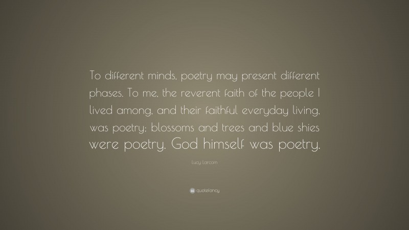 Lucy Larcom Quote: “To different minds, poetry may present different phases. To me, the reverent faith of the people I lived among, and their faithful everyday living, was poetry; blossoms and trees and blue shies were poetry. God himself was poetry.”