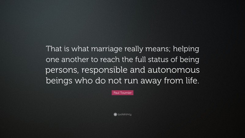 Paul Tournier Quote: “That is what marriage really means; helping one another to reach the full status of being persons, responsible and autonomous beings who do not run away from life.”