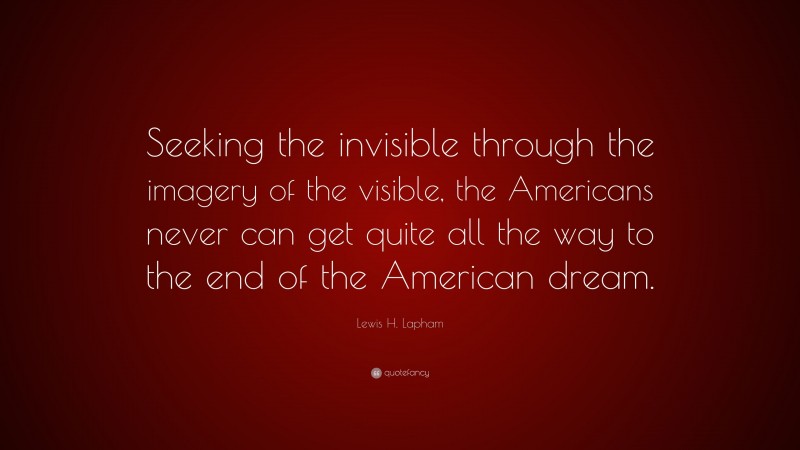Lewis H. Lapham Quote: “Seeking the invisible through the imagery of the visible, the Americans never can get quite all the way to the end of the American dream.”
