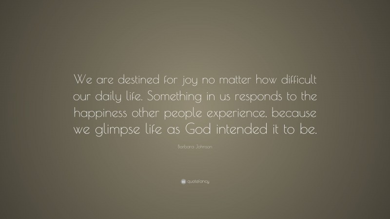 Barbara Johnson Quote: “We are destined for joy no matter how difficult our daily life. Something in us responds to the happiness other people experience, because we glimpse life as God intended it to be.”