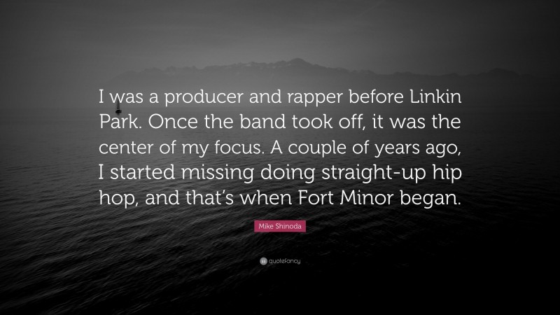 Mike Shinoda Quote: “I was a producer and rapper before Linkin Park. Once the band took off, it was the center of my focus. A couple of years ago, I started missing doing straight-up hip hop, and that’s when Fort Minor began.”