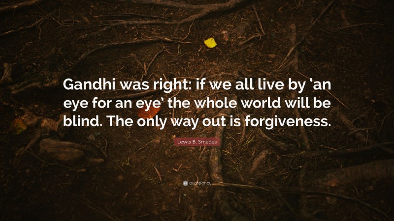 Lewis B. Smedes Quote: “Gandhi was right: if we all live by ‘an eye for an eye’ the whole world will be blind. The only way out is forgiveness.”